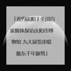 香约庆阳丨全国百家媒体探访庆阳市博物馆 九大展览串联陇东千年脉络