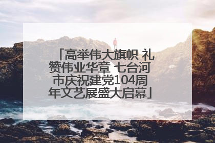 高举伟大旗帜 礼赞伟业华章 七台河市庆祝建党104周年文艺展盛大启幕
