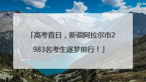 高考首日，新疆阿拉尔市2983名考生逐梦前行！
