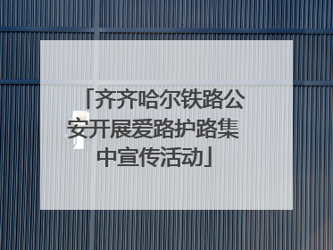 齐齐哈尔铁路公安开展爱路护路集中宣传活动