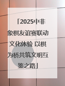 2025中非象棋友谊赛联动文化体验 以棋为桥共筑文明互鉴之路