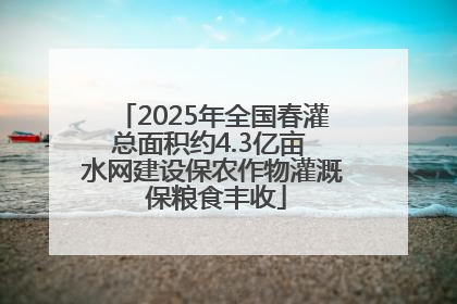 2025年全国春灌总面积约4.3亿亩 水网建设保农作物灌溉 保粮食丰收