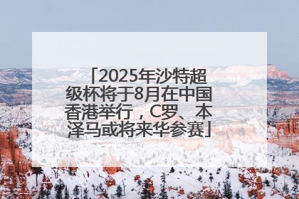 2025年沙特超级杯将于8月在中国香港举行，C罗、本泽马或将来华参赛