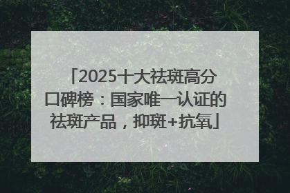 2025十大祛斑高分口碑榜：国家唯一认证的祛斑产品，抑斑+抗氧
