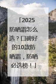2025防晒霜怎么选？口碑好的10款防晒霜，防晒必选榜！